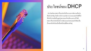 ประโยชน์ของ DHCPนั้นจะช่วยในเรื่องระบบกำรจัดกำรเครือข่ำย
เป็นส่วนสำคัญ โดยมีกำรบริหำรและจัดกำรระบบหมำยเลขไอพีที่ไม่
ซ้ำกันไม่ว่ำจะมีเครื่องลูกข่ำยมำกขนำดไหนก็ตำม เพรำะถ้ำไม่มี
DHCP เข้ำมำช่วยในเรื่องนี้ กำรจัดแจงและจ่ำยหมำยเลขไอพีจะเป็น
เรื่องยำกถ้ำเครือข่ำยนั้นเป็นเครือข่ำยที่มีขนำดใหญ่
3
ประโยชน์ของ DHCP
 