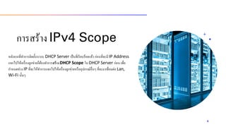 กำรสร้ำง IPv4 Scope
หลังจำกที่ทำกำรติดตั้งระบบ DHCP Server เป็นที่เรียบร้อยแล้ว ก่อนที่จะมี IP Address
แจกไปให้เครื่องลูกข่ำยก็ต้องทำกำรสร้างDHCP Scope ใน DHCP Server ก่อน เพื่อ
กำหนดช่วง IP ที่จะให้ทำกำรแจกไปให้เครื่องลูกข่ำยหรืออุปกรณ์อื่นๆ ที่จะมำเชื่อมต่อ Lan,
Wi-Fi นั้นๆ
4
 