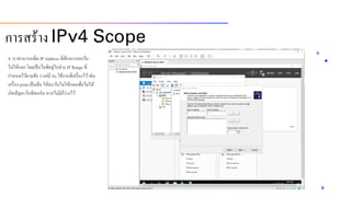 4. เรำสำมำรถเพิ่ม IP Address ที่ต้องกำรยกเว้น
ไม่ให้แจก โดยเป็นไอพีอยู่ในช่วง IP Range ที่
กำหนดไว้ตำมข้อ 3 แต่มี fix ใช้งำนที่เครื่องไว้เช่น
เครื่อง print เป็นต้น ให้ละเว้นไม่ให้แจกเพื่อไม่ให้
เกิดปัญหำไอพีชนกัน หำกไม่มีก็ว่ำงไว้
8
กำรสร้ำง IPv4 Scope
 