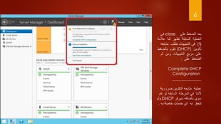 6
‫على‬ ‫الضغط‬ ‫بعد‬close‫في‬
‫عال‬ ‫لنا‬ ‫تظهر‬ ‫السابقة‬ ‫العملية‬‫مة‬
)!(‫متاب‬ ‫تطلب‬ ‫التنبيهات‬ ‫في‬‫عه‬
‫تكوين‬(DHCP)‫بالضغط‬ ‫نقوم‬
‫ثم‬ ‫ومن‬ ‫التنبيهات‬ ‫مربع‬ ‫على‬
‫على‬ ‫الضغط‬:
Complete DHCP
Configuration
______________
‫ضروري‬ ‫التكوين‬ ‫متابعه‬ ‫عملية‬‫ة‬
‫ن‬ ‫لم‬ ‫السابقة‬ ‫المرحلة‬ ‫في‬ ‫ألننا‬‫قم‬
‫سوى‬‫بأضافه‬‫سيرفر‬DHCP‫ولم‬
‫به‬ ‫خاصة‬ ‫خدمات‬ َ‫اي‬ ‫به‬ ‫نلحق‬.
 
