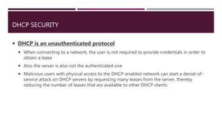 DHCP SECURITY
 DHCP is an unauthenticated protocol
 When connecting to a network, the user is not required to provide credentials in order to
obtain a lease
 Also the server is also not the authenticated one
 Malicious users with physical access to the DHCP-enabled network can start a denial-of-
service attack on DHCP servers by requesting many leases from the server, thereby
reducing the number of leases that are available to other DHCP clients
 
