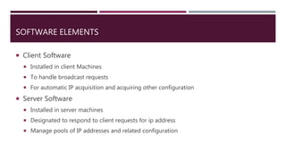 SOFTWARE ELEMENTS
 Client Software
 Installed in client Machines
 To handle broadcast requests
 For automatic IP acquisition and acquiring other configuration
 Server Software
 Installed in server machines
 Designated to respond to client requests for ip address
 Manage pools of IP addresses and related configuration
 