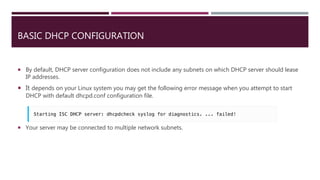 BASIC DHCP CONFIGURATION
 By default, DHCP server configuration does not include any subnets on which DHCP server should lease
IP addresses.
 It depends on your Linux system you may get the following error message when you attempt to start
DHCP with default dhcpd.conf configuration file.
 Your server may be connected to multiple network subnets.
 