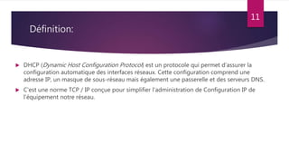 Définition:
 DHCP (Dynamic Host Configuration Protocol) est un protocole qui permet d’assurer la
configuration automatique des interfaces réseaux. Cette configuration comprend une
adresse IP, un masque de sous-réseau mais également une passerelle et des serveurs DNS.
 C'est une norme TCP / IP conçue pour simplifier l'administration de Configuration IP de
l'équipement notre réseau.
11
 