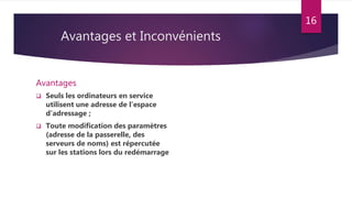 Avantages et Inconvénients
Avantages
 Seuls les ordinateurs en service
utilisent une adresse de l’espace
d’adressage ;
 Toute modification des paramètres
(adresse de la passerelle, des
serveurs de noms) est répercutée
sur les stations lors du redémarrage
16
 