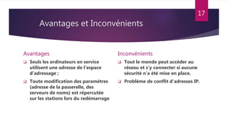 Avantages et Inconvénients
Avantages
 Seuls les ordinateurs en service
utilisent une adresse de l’espace
d’adressage ;
 Toute modification des paramètres
(adresse de la passerelle, des
serveurs de noms) est répercutée
sur les stations lors du redémarrage
Inconvénients
 Tout le monde peut accéder au
réseau et s'y connecter si aucune
sécurité n’a été mise en place.
 Problème de conflit d'adresses IP.
17
 