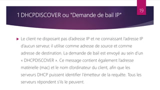 1 DHCPDISCOVER ou "Demande de bail IP"
 Le client ne disposant pas d’adresse IP et ne connaissant l’adresse IP
d’aucun serveur, il utilise comme adresse de source et comme
adresse de destination. La demande de bail est envoyé au sein d’un
« DHCPDISCOVER ». Ce message contient également l’adresse
matérielle (mac) et le nom d’ordinateur du client, afin que les
serveurs DHCP puissent identifier l’émetteur de la requête. Tous les
serveurs répondent s'ils le peuvent.
19
 