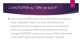 2 DHCPOFFER ou "Offre de bail IP"
 Tous les serveurs DHCP qui ont reçu la demande et qui disposent
d’une configuration valide vis-à-vis du client diffusent une
proposition. Le client ne disposant pas encore d’une adresse IP
,
l’envoi de la proposition s’effectue par diffusion sous forme de
message DHCPOFFER. Lorsque aucun serveur DHCP n’est en ligne,
le client DHCP attend une proposition pendant 1 seconde.
21
 