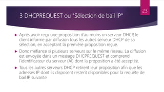 3 DHCPREQUEST ou "Sélection de bail IP"
 Après avoir reçu une proposition d’au moins un serveur DHCP
, le
client informe par diffusion tous les autres serveur DHCP de sa
sélection, en acceptant la première proposition reçue.
 Donc méfiance si plusieurs serveurs sur le même réseau. La diffusion
est envoyée dans un message DHCPREQUEST et comprend
l’identificateur du serveur (AI) dont la proposition a été acceptée.
 Tous les autres serveurs DHCP retirent leur proposition afin que les
adresses IP dont ils disposent restent disponibles pour la requête de
bail IP suivante
23
 