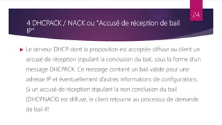 4 DHCPACK / NACK ou "Accusé de réception de bail
IP"
 Le serveur DHCP dont la proposition est acceptée diffuse au client un
accusé de réception stipulant la conclusion du bail, sous la forme d’un
message DHCPACK. Ce message contient un bail valide pour une
adresse IP et éventuellement d’autres informations de configurations.
Si un accusé de réception stipulant la non conclusion du bail
(DHCPNACK) est diffusé, le client retourne au processus de demande
de bail IP
.
24
 