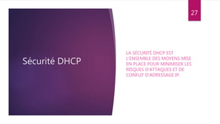Sécurité DHCP
LA SÉCURITÉ DHCP EST
L’ENSEMBLE DES MOYENS MISE
EN PLACE POUR MINIMISER LES
RISQUES D’ATTAQUES ET DE
CONFLIT D’ADRESSAGE IP.
27
 
