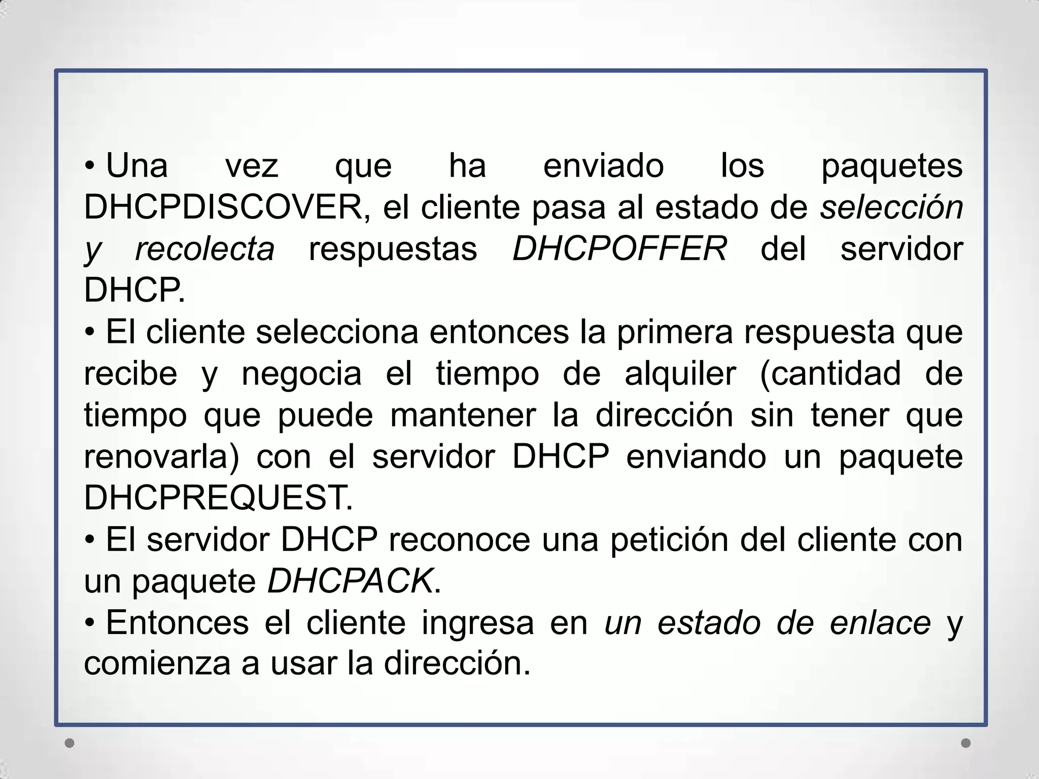 • Una      vez    que    ha    enviado    los    paquetes
DHCPDISCOVER, el cliente pasa al estado de selección
y recolecta respuestas DHCPOFFER del servidor
DHCP.
• El cliente selecciona entonces la primera respuesta que
recibe y negocia el tiempo de alquiler (cantidad de
tiempo que puede mantener la dirección sin tener que
renovarla) con el servidor DHCP enviando un paquete
DHCPREQUEST.
• El servidor DHCP reconoce una petición del cliente con
un paquete DHCPACK.
• Entonces el cliente ingresa en un estado de enlace y
comienza a usar la dirección.
 