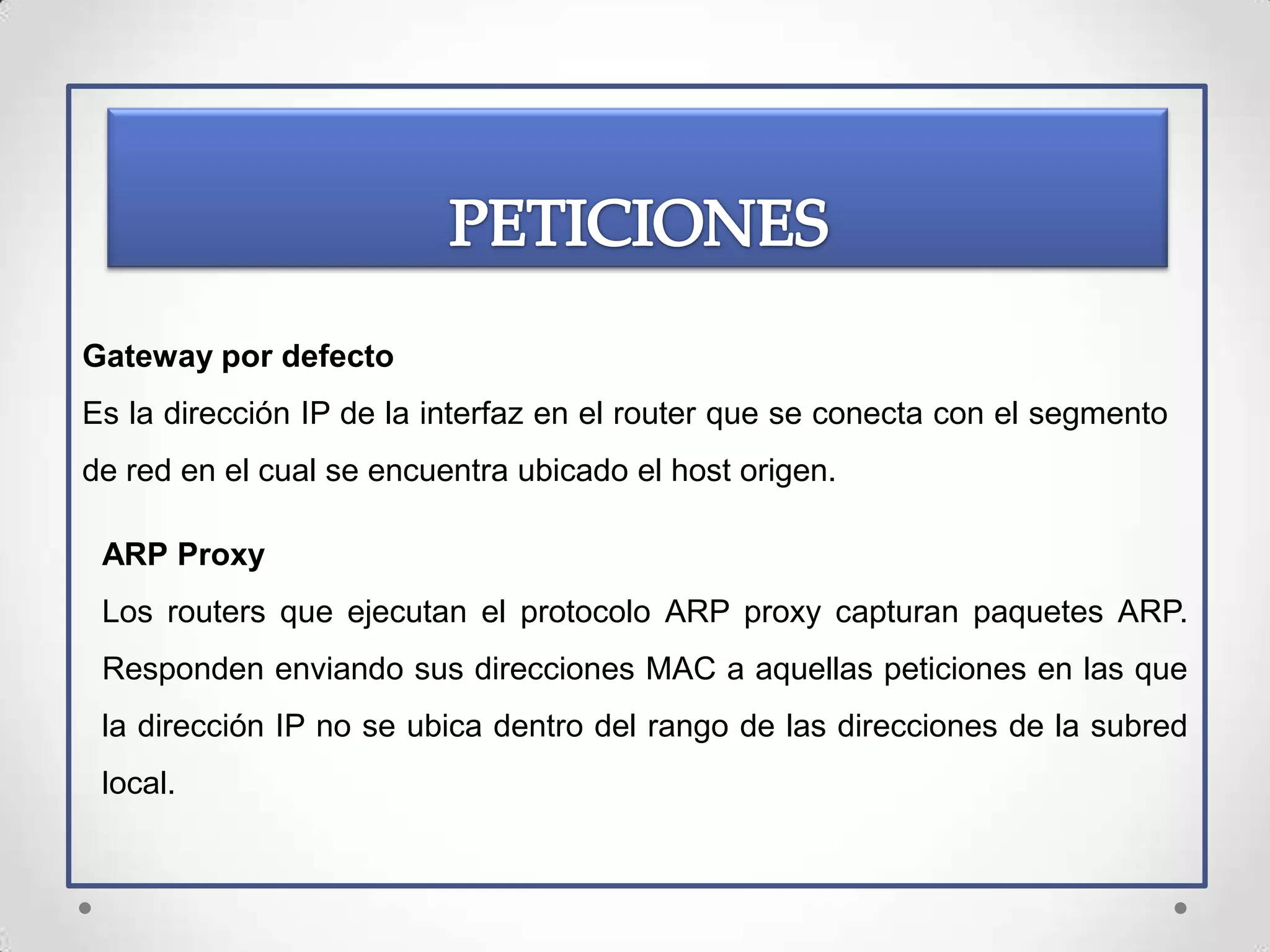 Gateway por defecto
Es la dirección IP de la interfaz en el router que se conecta con el segmento
de red en el cual se encuentra ubicado el host origen.

 ARP Proxy
 Los routers que ejecutan el protocolo ARP proxy capturan paquetes ARP.
 Responden enviando sus direcciones MAC a aquellas peticiones en las que
 la dirección IP no se ubica dentro del rango de las direcciones de la subred
 local.
 