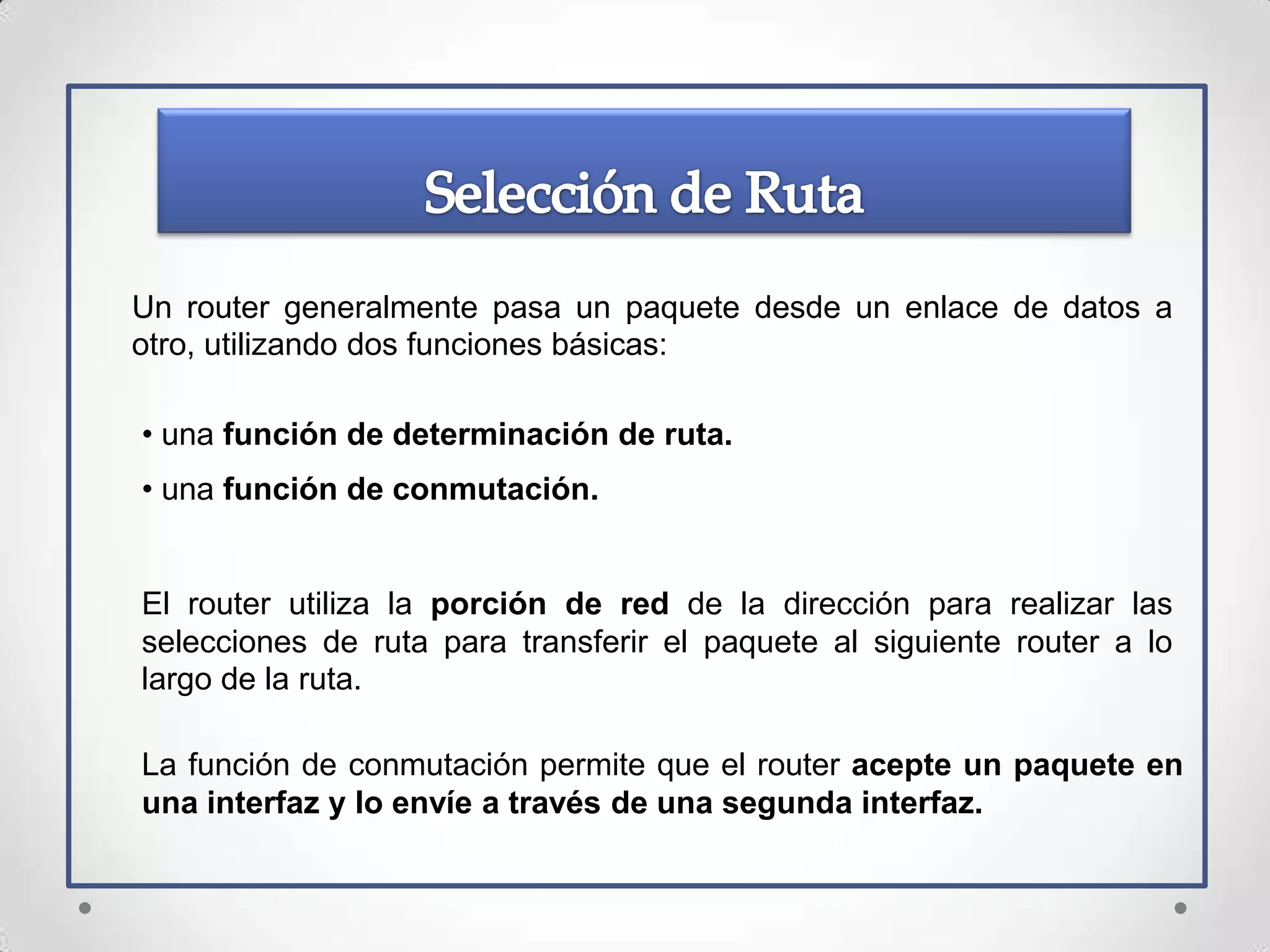 Un router generalmente pasa un paquete desde un enlace de datos a
otro, utilizando dos funciones básicas:

• una función de determinación de ruta.
• una función de conmutación.


El router utiliza la porción de red de la dirección para realizar las
selecciones de ruta para transferir el paquete al siguiente router a lo
largo de la ruta.

La función de conmutación permite que el router acepte un paquete en
una interfaz y lo envíe a través de una segunda interfaz.
 