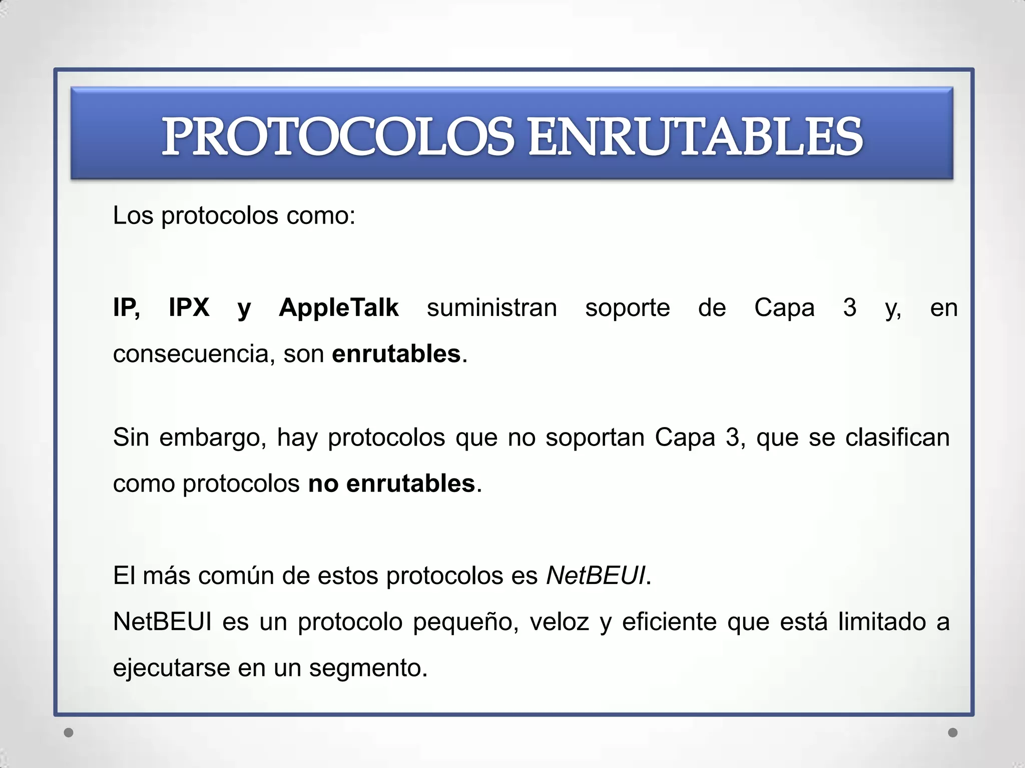 Los protocolos como:


IP,   IPX   y   AppleTalk   suministran   soporte   de   Capa   3   y,   en
consecuencia, son enrutables.


Sin embargo, hay protocolos que no soportan Capa 3, que se clasifican
como protocolos no enrutables.


El más común de estos protocolos es NetBEUI.
NetBEUI es un protocolo pequeño, veloz y eficiente que está limitado a
ejecutarse en un segmento.
 