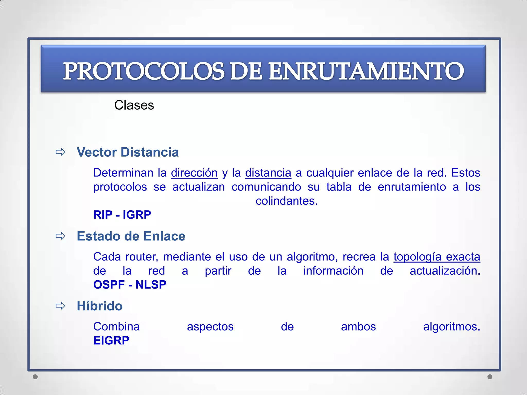 Clases


 Vector Distancia
     Determinan la dirección y la distancia a cualquier enlace de la red. Estos
     protocolos se actualizan comunicando su tabla de enrutamiento a los
                                    colindantes.
     RIP - IGRP
 Estado de Enlace
     Cada router, mediante el uso de un algoritmo, recrea la topología exacta
     de la red a partir de la información de actualización.
     OSPF - NLSP
 Híbrido
     Combina          aspectos          de          ambos           algoritmos.
     EIGRP
 