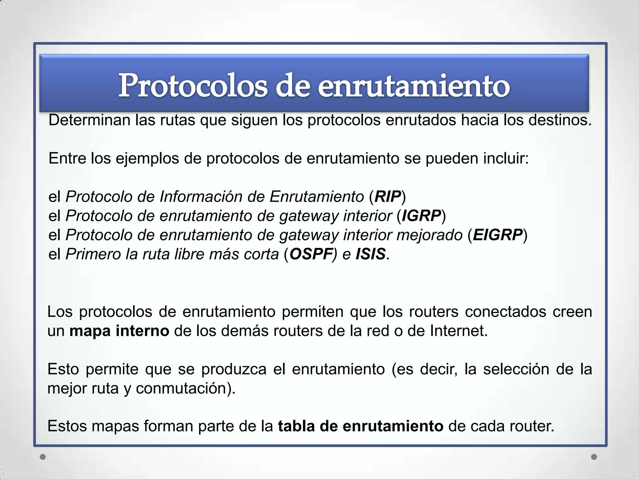 Determinan las rutas que siguen los protocolos enrutados hacia los destinos.

Entre los ejemplos de protocolos de enrutamiento se pueden incluir:

el Protocolo de Información de Enrutamiento (RIP)
el Protocolo de enrutamiento de gateway interior (IGRP)
el Protocolo de enrutamiento de gateway interior mejorado (EIGRP)
el Primero la ruta libre más corta (OSPF) e ISIS.


Los protocolos de enrutamiento permiten que los routers conectados creen
un mapa interno de los demás routers de la red o de Internet.

Esto permite que se produzca el enrutamiento (es decir, la selección de la
mejor ruta y conmutación).

Estos mapas forman parte de la tabla de enrutamiento de cada router.
 