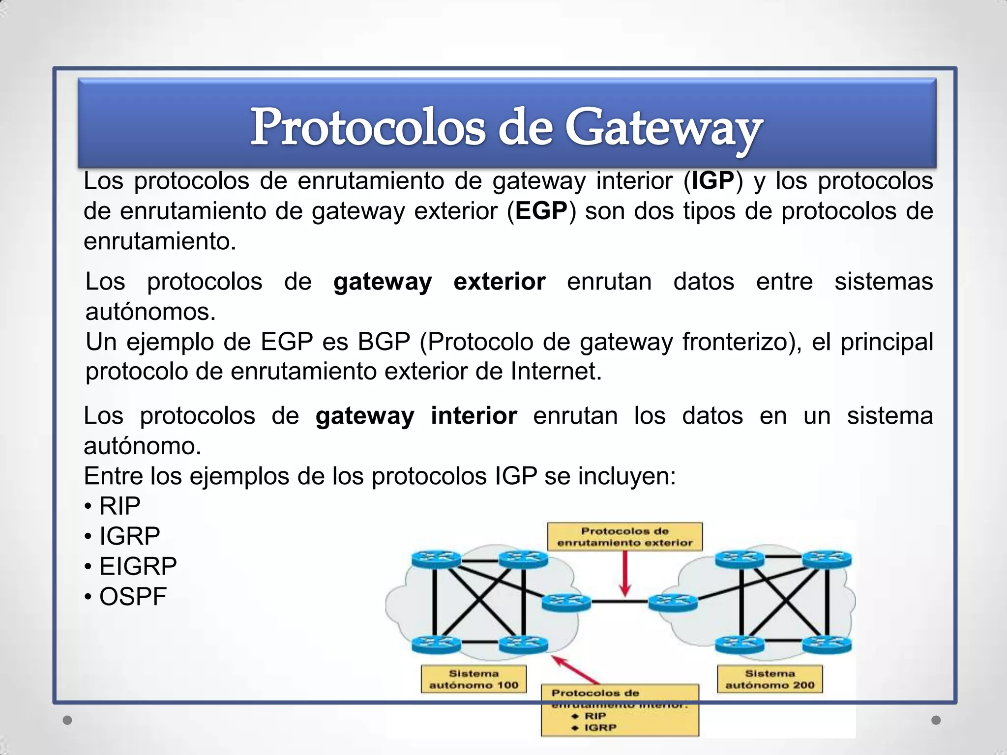 Los protocolos de enrutamiento de gateway interior (IGP) y los protocolos
de enrutamiento de gateway exterior (EGP) son dos tipos de protocolos de
enrutamiento.
Los protocolos de gateway exterior enrutan datos entre sistemas
autónomos.
Un ejemplo de EGP es BGP (Protocolo de gateway fronterizo), el principal
protocolo de enrutamiento exterior de Internet.
Los protocolos de gateway interior enrutan los datos en un sistema
autónomo.
Entre los ejemplos de los protocolos IGP se incluyen:
• RIP
• IGRP
• EIGRP
• OSPF
 