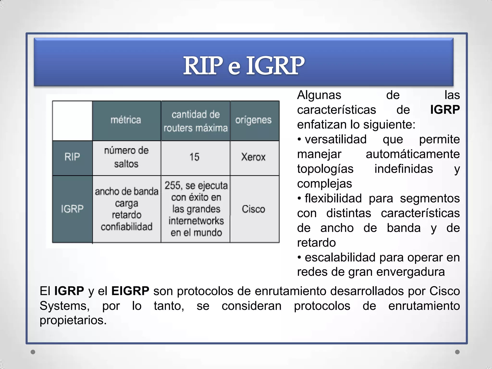 Algunas           de         las
                                            características     de     IGRP
                                            enfatizan lo siguiente:
                                            • versatilidad que permite
                                            manejar        automáticamente
                                            topologías      indefinidas    y
                                            complejas
                                            • flexibilidad para segmentos
                                            con distintas características
                                            de ancho de banda y de
                                            retardo
                                            • escalabilidad para operar en
                                            redes de gran envergadura
El IGRP y el EIGRP son protocolos de enrutamiento desarrollados por Cisco
Systems, por lo tanto, se consideran protocolos de enrutamiento
propietarios.
 