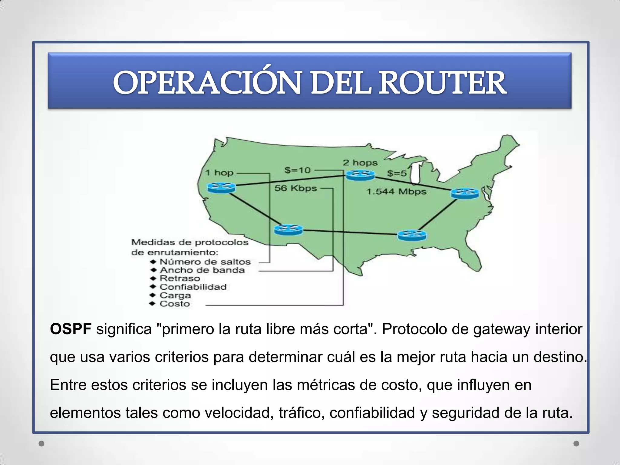 OSPF significa "primero la ruta libre más corta". Protocolo de gateway interior
que usa varios criterios para determinar cuál es la mejor ruta hacia un destino.
Entre estos criterios se incluyen las métricas de costo, que influyen en
elementos tales como velocidad, tráfico, confiabilidad y seguridad de la ruta.
 