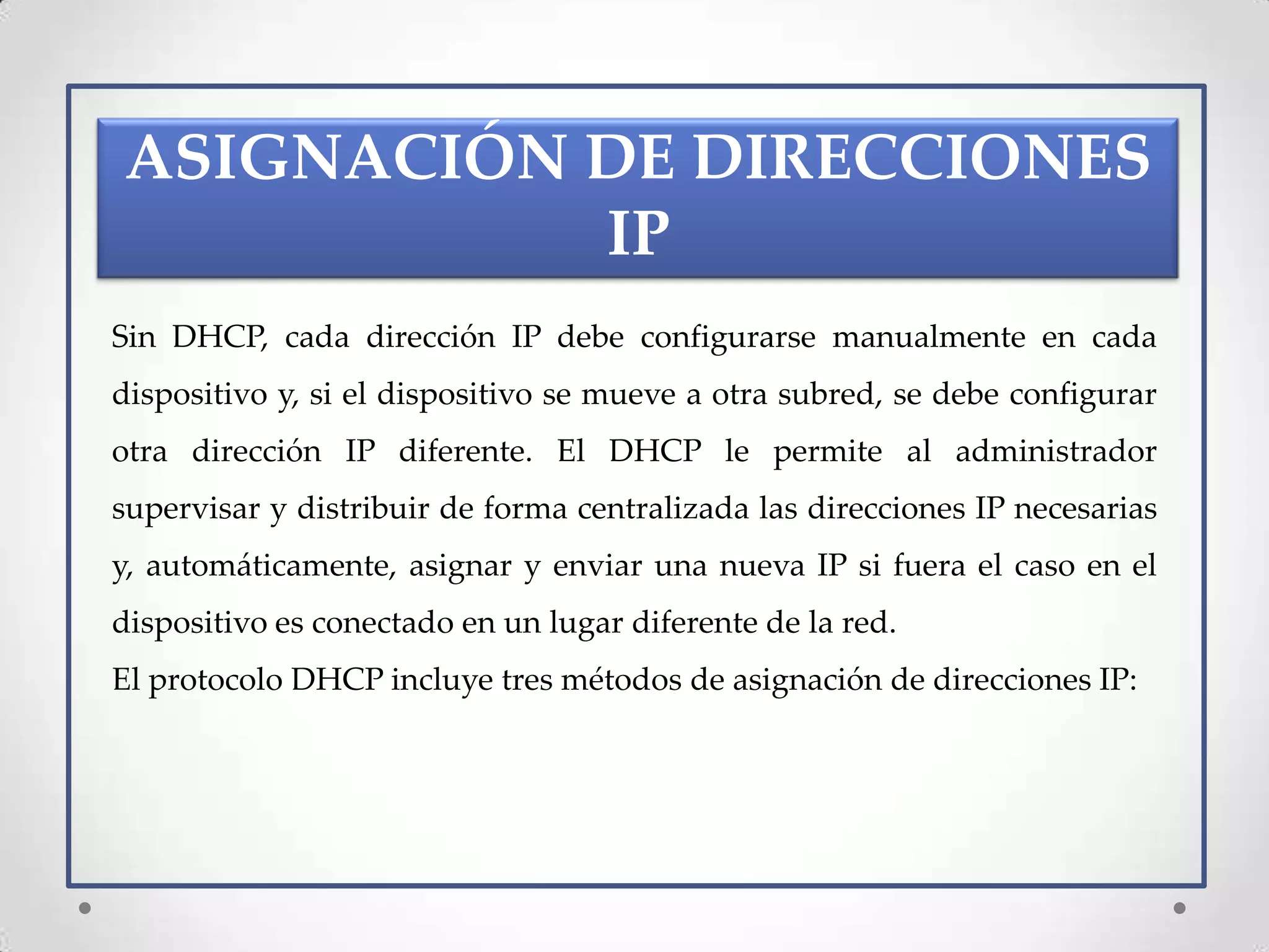 ASIGNACIÓN DE DIRECCIONES
           IP
Sin DHCP, cada dirección IP debe configurarse manualmente en cada
dispositivo y, si el dispositivo se mueve a otra subred, se debe configurar
otra dirección IP diferente. El DHCP le permite al administrador
supervisar y distribuir de forma centralizada las direcciones IP necesarias
y, automáticamente, asignar y enviar una nueva IP si fuera el caso en el
dispositivo es conectado en un lugar diferente de la red.
El protocolo DHCP incluye tres métodos de asignación de direcciones IP:
 
