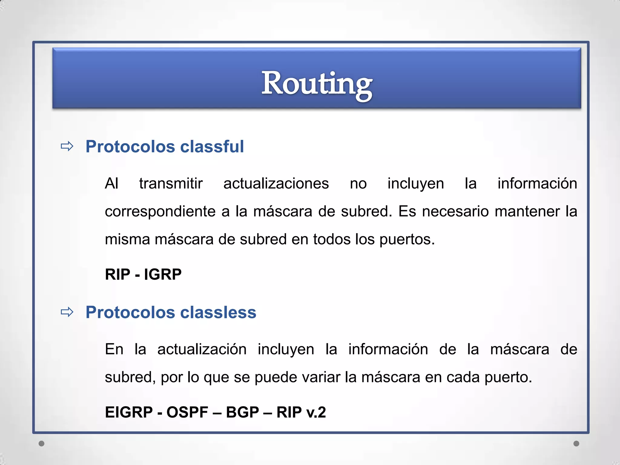  Protocolos classful

     Al   transmitir   actualizaciones   no   incluyen   la   información
     correspondiente a la máscara de subred. Es necesario mantener la
     misma máscara de subred en todos los puertos.

     RIP - IGRP

 Protocolos classless

     En la actualización incluyen la información de la máscara de
     subred, por lo que se puede variar la máscara en cada puerto.

     EIGRP - OSPF – BGP – RIP v.2
 
