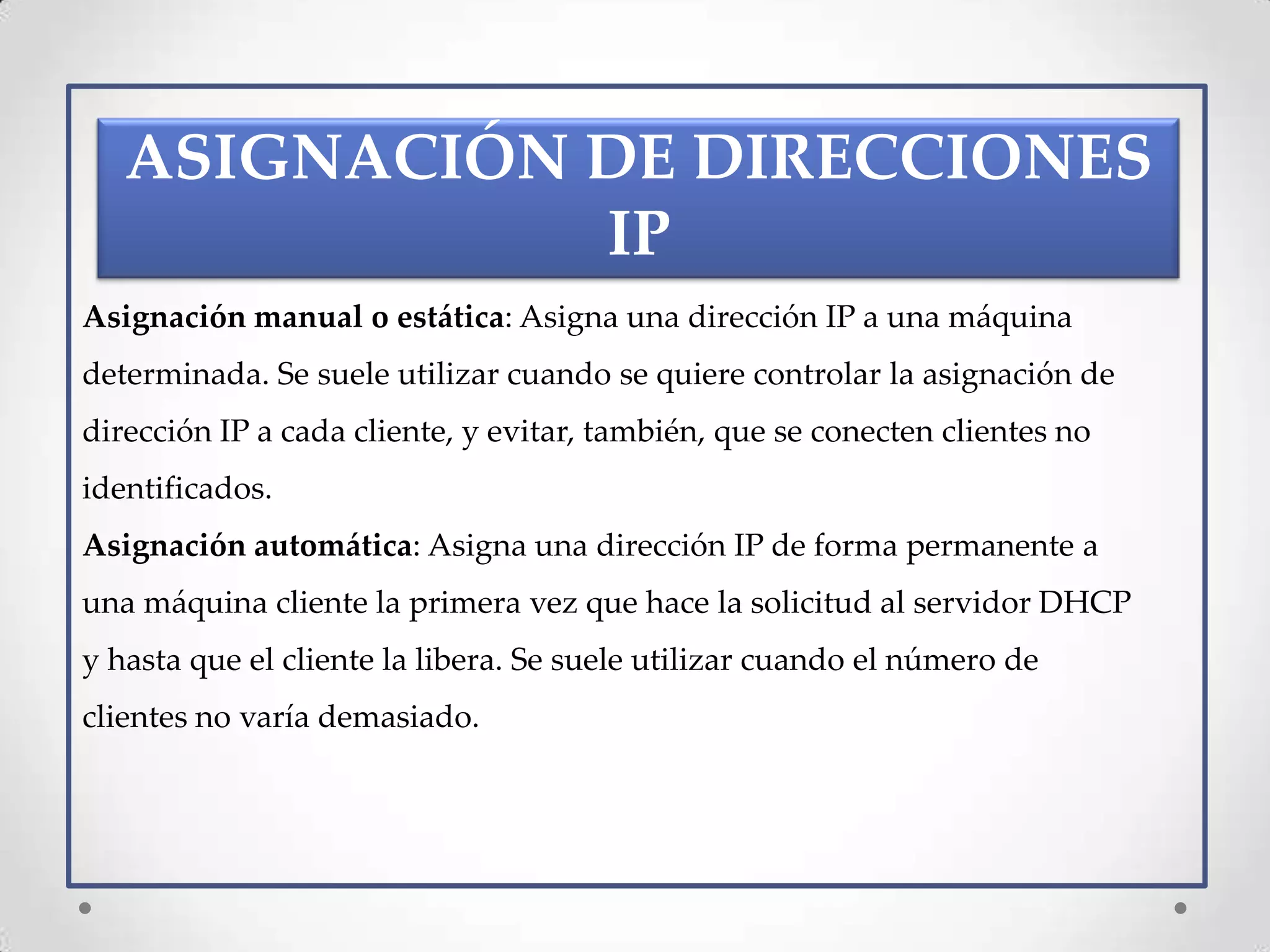 ASIGNACIÓN DE DIRECCIONES
              IP
Asignación manual o estática: Asigna una dirección IP a una máquina
determinada. Se suele utilizar cuando se quiere controlar la asignación de
dirección IP a cada cliente, y evitar, también, que se conecten clientes no
identificados.
Asignación automática: Asigna una dirección IP de forma permanente a
una máquina cliente la primera vez que hace la solicitud al servidor DHCP
y hasta que el cliente la libera. Se suele utilizar cuando el número de
clientes no varía demasiado.
 