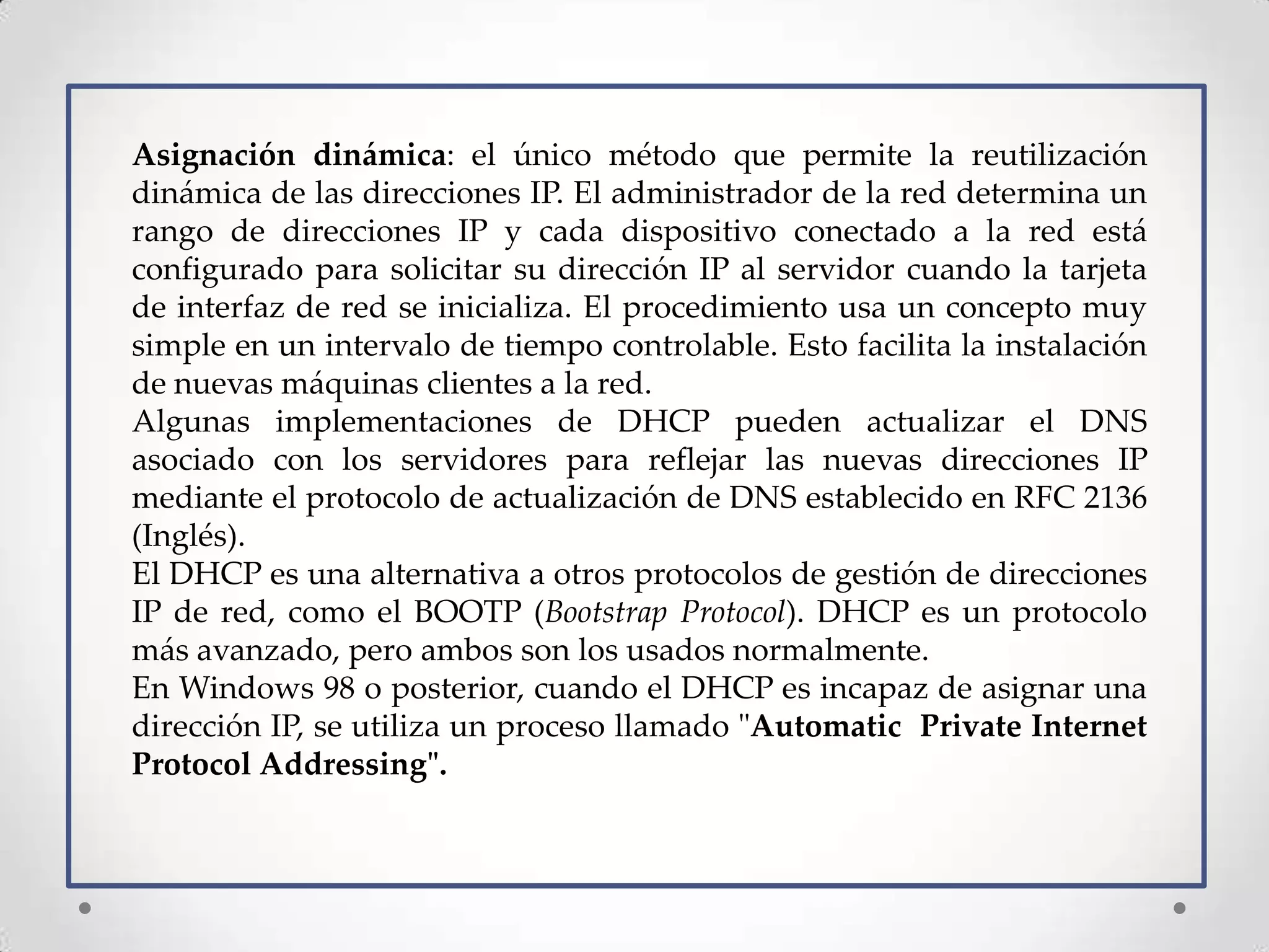 Asignación dinámica: el único método que permite la reutilización
dinámica de las direcciones IP. El administrador de la red determina un
rango de direcciones IP y cada dispositivo conectado a la red está
configurado para solicitar su dirección IP al servidor cuando la tarjeta
de interfaz de red se inicializa. El procedimiento usa un concepto muy
simple en un intervalo de tiempo controlable. Esto facilita la instalación
de nuevas máquinas clientes a la red.
Algunas implementaciones de DHCP pueden actualizar el DNS
asociado con los servidores para reflejar las nuevas direcciones IP
mediante el protocolo de actualización de DNS establecido en RFC 2136
(Inglés).
El DHCP es una alternativa a otros protocolos de gestión de direcciones
IP de red, como el BOOTP (Bootstrap Protocol). DHCP es un protocolo
más avanzado, pero ambos son los usados normalmente.
En Windows 98 o posterior, cuando el DHCP es incapaz de asignar una
dirección IP, se utiliza un proceso llamado "Automatic Private Internet
Protocol Addressing".
 
