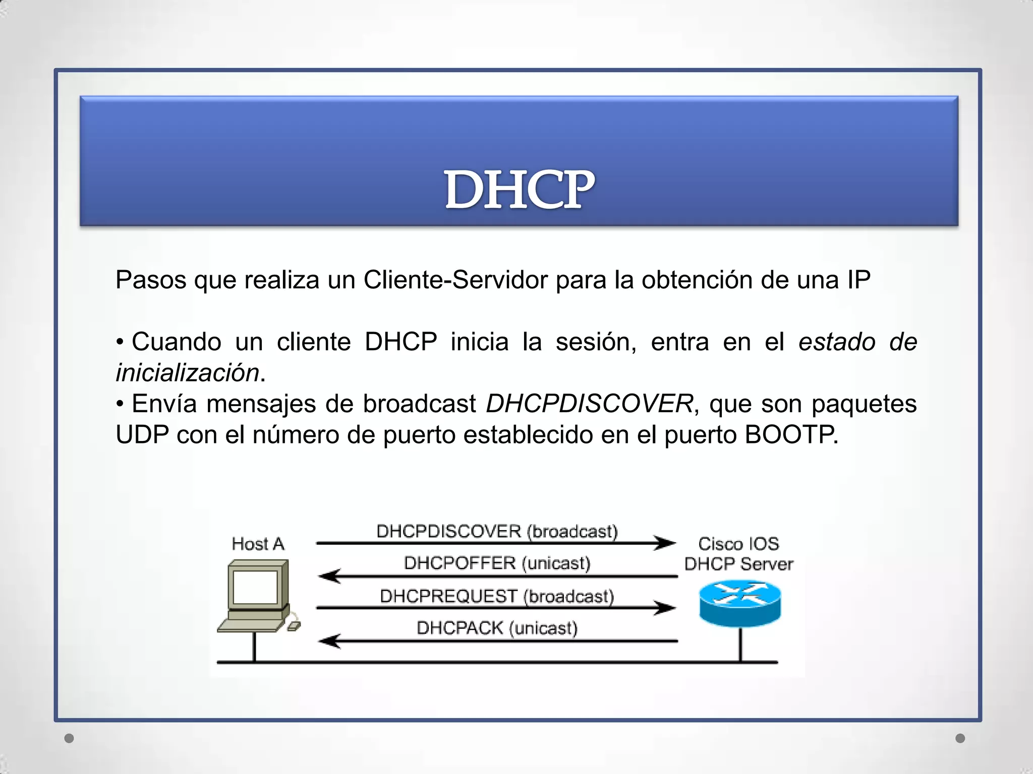 Pasos que realiza un Cliente-Servidor para la obtención de una IP

• Cuando un cliente DHCP inicia la sesión, entra en el estado de
inicialización.
• Envía mensajes de broadcast DHCPDISCOVER, que son paquetes
UDP con el número de puerto establecido en el puerto BOOTP.
 