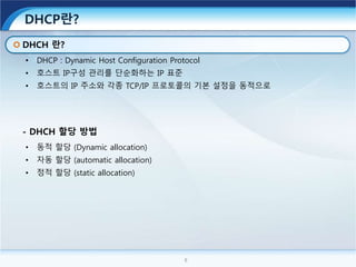 8
DHCP란?
• DHCP : Dynamic Host Configuration Protocol
• 호스트 IP구성 관리를 단순화하는 IP 표준
• 호스트의 IP 주소와 각종 TCP/IP 프로토콜의 기본 설정을 동적으로
DHCH 란?
• 동적 할당 (Dynamic allocation)
• 자동 할당 (automatic allocation)
• 정적 할당 (static allocation)
- DHCH 할당 방법
 