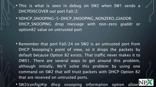 • This is what is seen in debug on SW2 when SW1 sends a
DHCPDISCOVER out port Fa0/2:
• %DHCP_SNOOPING-5-DHCP_SNOOPING_NONZERO_GIADDR:
DHCP_SNOOPING drop message with non-zero giaddr or
option82 value on untrusted port
• Remember that port Fa0/24 on SW2 is an untrusted port from
DHCP Snooping’s point of view, so it drops the packets by
default because Option 82 exists. That traffic never makes it to
DWS1. There are several ways to get around this problem,
although initially, We’ll solve this problem by using one
command on SW2 that will trust packets with DHCP Option 82
that are received on untrusted ports.
• SW2(config)#ip dhcp snooping information option allow-
 