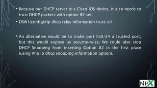 • Because our DHCP server is a Cisco IOS device, it also needs to
trust DHCP packets with option 82 set:
• DSW1(config)#ip dhcp relay information trust-all
• An alternative would be to make port Fa0/24 a trusted port,
but this would expose us security-wise. We could also stop
DHCP Snooping from inserting Option 82 in the first place
(using #no ip dhcp snooping information option).
 