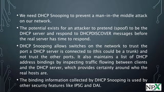 • We need DHCP Snooping to prevent a man-in-the middle attack
on our network.
• The potential exists for an attacker to pretend (spoof) to be the
DHCP server and respond to DHCPDISCOVER messages before
the real server has time to respond.
• DHCP Snooping allows switches on the network to trust the
port a DHCP server is connected to (this could be a trunk) and
not trust the other ports. It also maintains a list of DHCP
address bindings by inspecting traffic flowing between clients
and the DHCP server, which provides certainty around who the
real hosts are.
• The binding information collected by DHCP Snooping is used by
other security features like IPSG and DAI.
 