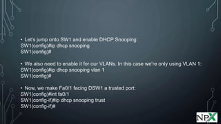 • Let’s jump onto SW1 and enable DHCP Snooping:
SW1(config)#ip dhcp snooping
SW1(config)#
• We also need to enable it for our VLANs. In this case we’re only using VLAN 1:
SW1(config)#ip dhcp snooping vlan 1
SW1(config)#
• Now, we make Fa0/1 facing DSW1 a trusted port:
SW1(config)#int fa0/1
SW1(config-if)#ip dhcp snooping trust
SW1(config-if)#
 