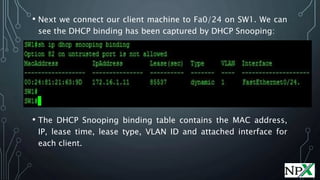 • Next we connect our client machine to Fa0/24 on SW1. We can
see the DHCP binding has been captured by DHCP Snooping:
• The DHCP Snooping binding table contains the MAC address,
IP, lease time, lease type, VLAN ID and attached interface for
each client.
 