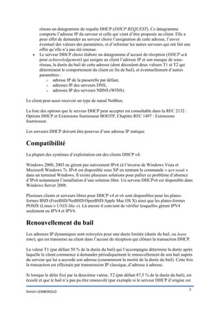 

réseau un datagramme de requête DHCP (DHCP REQUEST). Ce datagramme
comporte l’adresse IP du serveur et celle qui vient d’être proposée au client. Elle a
pour effet de demander au serveur choisi l’assignation de cette adresse, l’envoi
éventuel des valeurs des paramètres, et d’informer les autres serveurs qui ont fait une
offre qu’elle n’a pas été retenue.
Le serveur DHCP choisi élabore un datagramme d’accusé de réception (DHCP ack
pour acknowledgement) qui assigne au client l’adresse IP et son masque de sousréseau, la durée du bail de cette adresse (dont découlent deux valeurs T1 et T2 qui
déterminent le comportement du client en fin de bail), et éventuellement d’autres
paramètres :
o adresse IP de la passerelle par défaut,
o adresses IP des serveurs DNS,
o adresses IP des serveurs NBNS (WINS).

Le client peut aussi recevoir un type de nœud NetBios.
La liste des options que le serveur DHCP peut accepter est consultable dans la RFC 2132 :
Options DHCP et Extensions fournisseur BOOTP, Chapitre RFC 1497 : Extensions
fournisseur.
Les serveurs DHCP doivent être pourvus d’une adresse IP statique.

Compatibilité
La plupart des systèmes d’exploitation ont des clients DHCP v4.
Windows 2000, 2003 ne gèrent pas nativement IPv6 (à l’inverse de Windows Vista et
Microsoft Windows 7). IPv6 est disponible sous XP en rentrant la commande « ipv6 install »
dans un terminal Windows. Il existe plusieurs solutions pour pallier ce problème d’absence
d’IPv6 notamment l’installation d’une solution libre. Un serveur DHCPv6 est disponible dans
Windows Server 2008.
Plusieurs clients et serveurs libres pour DHCP v4 et v6 sont disponibles pour les platesformes BSD (FreeBSD/NetBSD/OpenBSD/Apple Mac OS X) ainsi que les plates-formes
POSIX (Linux/« UNIX-like »). Là encore il convient de vérifier lesquelles gèrent IPV4
seulement ou IPV4 et IPV6.

Renouvellement du bail
Les adresses IP dynamiques sont octroyées pour une durée limitée (durée du bail, ou lease
time), qui est transmise au client dans l’accusé de réception qui clôture la transaction DHCP.
La valeur T1 (par défaut 50 % de la durée du bail) qui l’accompagne détermine la durée après
laquelle le client commence à demander périodiquement le renouvellement de son bail auprès
du serveur qui lui a accordé son adresse (couramment la moitié de la durée du bail). Cette fois
la transaction est effectuée par transmission IP classique, d’adresse à adresse.
Si lorsque le délai fixé par la deuxième valeur, T2 (par défaut 87,5 % de la durée du bail), est
écoulé et que le bail n’a pas pu être renouvelé (par exemple si le serveur DHCP d’origine est
Dimitri LEMBOKOLO

2

 