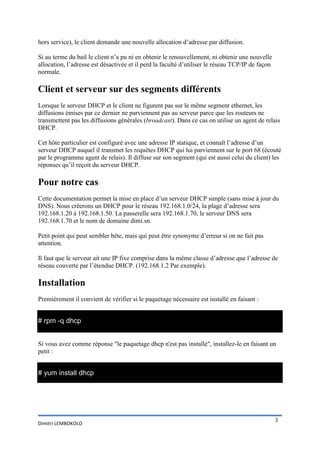 hors service), le client demande une nouvelle allocation d’adresse par diffusion.
Si au terme du bail le client n’a pu ni en obtenir le renouvellement, ni obtenir une nouvelle
allocation, l’adresse est désactivée et il perd la faculté d’utiliser le réseau TCP/IP de façon
normale.

Client et serveur sur des segments différents
Lorsque le serveur DHCP et le client ne figurent pas sur le même segment ethernet, les
diffusions émises par ce dernier ne parviennent pas au serveur parce que les routeurs ne
transmettent pas les diffusions générales (broadcast). Dans ce cas on utilise un agent de relais
DHCP.
Cet hôte particulier est configuré avec une adresse IP statique, et connaît l’adresse d’un
serveur DHCP auquel il transmet les requêtes DHCP qui lui parviennent sur le port 68 (écouté
par le programme agent de relais). Il diffuse sur son segment (qui est aussi celui du client) les
réponses qu’il reçoit du serveur DHCP.

Pour notre cas
Cette documentation permet la mise en place d’un serveur DHCP simple (sans mise à jour du
DNS). Nous créerons un DHCP pour le réseau 192.168.1.0/24, la plage d’adresse sera
192.168.1.20 à 192.168.1.50. La passerelle sera 192.168.1.70, le serveur DNS sera
192.168.1.70 et le nom de domaine dimi.sn.
Petit point qui peut sembler bête, mais qui peut être synonyme d’erreur si on ne fait pas
attention.
Il faut que le serveur ait une IP fixe comprise dans la même classe d’adresse que l’adresse de
réseau couverte par l’étendue DHCP. (192.168.1.2 Par exemple).

Installation
Premièrement il convient de vérifier si le paquetage nécessaire est installé en faisant :

# rpm -q dhcp
Si vous avez comme réponse "le paquetage dhcp n'est pas installé", installez-le en faisant un
petit :

# yum install dhcp

Dimitri LEMBOKOLO

3

 