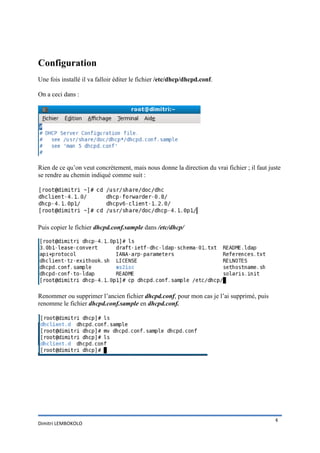 Configuration
Une fois installé il va falloir éditer le fichier /etc/dhcp/dhcpd.conf.
On a ceci dans :

Rien de ce qu’on veut concrètement, mais nous donne la direction du vrai fichier ; il faut juste
se rendre au chemin indiqué comme suit :

Puis copier le fichier dhcpd.conf.sample dans /etc/dhcp/

Renommer ou supprimer l’ancien fichier dhcpd.conf, pour mon cas je l’ai supprimé, puis
renomme le fichier dhcpd.conf.sample en dhcpd.conf.

Dimitri LEMBOKOLO

4

 