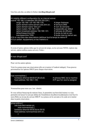 Une fois cela fait, on éditer le fichier /etc/dhcp/dhcpd.conf.
# A slightly different configuration for an internal subnet.
subnet 192.168.1.0 netmask 255.255.255.224 {
range 192.168.1.20 192.168.1.50;
# plage d'adresse
option domain-name-servers was.dimi.sn;
# serveurs DNS
option domain-name "dimi.sn";
# nom de domaine
option routers 192.168.1.70;
# passerelle par défaut
option broadcast-address 192.168.1.51;
# adresse de diffusion
default-lease-time 600;
# durée du bail en sec.
max-lease-time 7200;
# durée maxi du bail en sec.
# Si on veut faire des réservations (attribuer tout le temps la même IP
# A un certain équipement) on les insérera ici
}
Il existe d’autres options telles que le serveur de temps, ou les serveurs WINS. (option ntpservers, option netbios-name-servers). Faites :

# man dhcpd.conf
Pour voir les autres options.
Voici la syntaxe pour une réservation (elle est à insérer à l’endroit indiqué). Vous pouvez
personnaliser les options DHCP pour chaque réservation.

host nommachine {
hardware ethernet 08:00:07:26:c0:a5;
fixed-address 192.168.1.100;
}

# adresse MAC de la machine
# IP que l’on veut lui assigner

Nommachine pour mon cas c’est : dimitri.
Si vous utilisez beaucoup de stations linux, le paramètre use-host-decl-names va vous
permettre de laisser le nom par défaut de l'installation (localhost.localdomain) et de fixer le
nom d'hôte au niveau du serveur DHCP. La syntaxe est la suivante et le code est à insérer
dans la partie réservation :
group pclinux {
use-host-decl-names on;
host nommachine2 {
hardware ethernet 08:00:2b:4c:29:32;
fixed-address nommachine2.dimi.sn;
}
}
Dimitri LEMBOKOLO

5

 