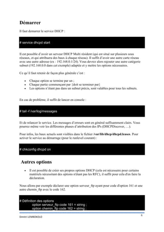 Démarrer
Il faut demarrer le service DHCP :

# service dhcpd start
Il est possible d’avoir un serveur DHCP Multi résident (qui est situé sur plusieurs sous
réseaux, et qui attribuera des baux à chaque réseau). Il suffit d’avoir une autre carte réseau
avec une autre adresse (ex : 192.168.0.1/24). Vous devrez alors rajouter une autre catégorie
subnet (192.168.0.0 dans cet exemple) adaptée et y mettre les options nécessaires.
Ce qu’il faut retenir de façon plus générale c’est :




Chaque option se termine par un ;
Chaque partie commençant par {doit se terminer par}
Les options n’étant pas dans un subnet précis, sont valables pour tous les subnets.

En cas de problème, il suffit de lancer en console :

# tail -f /var/log/messages
Et de relancer le service. Les messages d’erreurs sont en général suffisamment clairs. Vous
pourrez même voir les différentes phases d’attribution des IPs (DHCPDiscover, …).
Pour infos, les baux actuels sont visibles dans le fichier /var/lib/dhcp/dhcpd.leases. Pour
activer le service au démarrage (pour le runlevel courant) :

# chkconfig dhcpd on

Autres options


Il est possible de créer ses propres options DHCP (cela est nécessaire pour certains
matériels nécessitant des options n'étant pas les RFC), il suffit pour cela d'en faire la
déclaration.

Nous allons par exemple déclarer une option serveur_ftp ayant pour code d'option 161 et une
autre chemin_ftp avec le code 162.

# Définition des options
option serveur_ftp code 161 = string ;
option chemin_ftp code 162 = string ;
Dimitri LEMBOKOLO

6

 