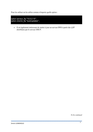 Pour les utiliser on les utilise comme n'importe quelle option :

option serveur_ftp "10.0.2.15" ;
option chemin_ftp "/pub/updates" ;


Il est également intéressant de mettre à jour un serveur DNS à partir des @IP
distribuées par le serveur DHCP.

To be continued

Dimitri LEMBOKOLO

7

 