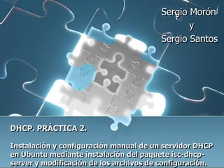 Sergio Morón
                                                y
                                         Sergio Santos




DHCP. PRÁCTICA 2.

Instalación y configuración manual de un servidor DHCP
en Ubuntu mediante instalación del paquete isc-dhcp-
server y modificación de los archivos de configuración.
 
