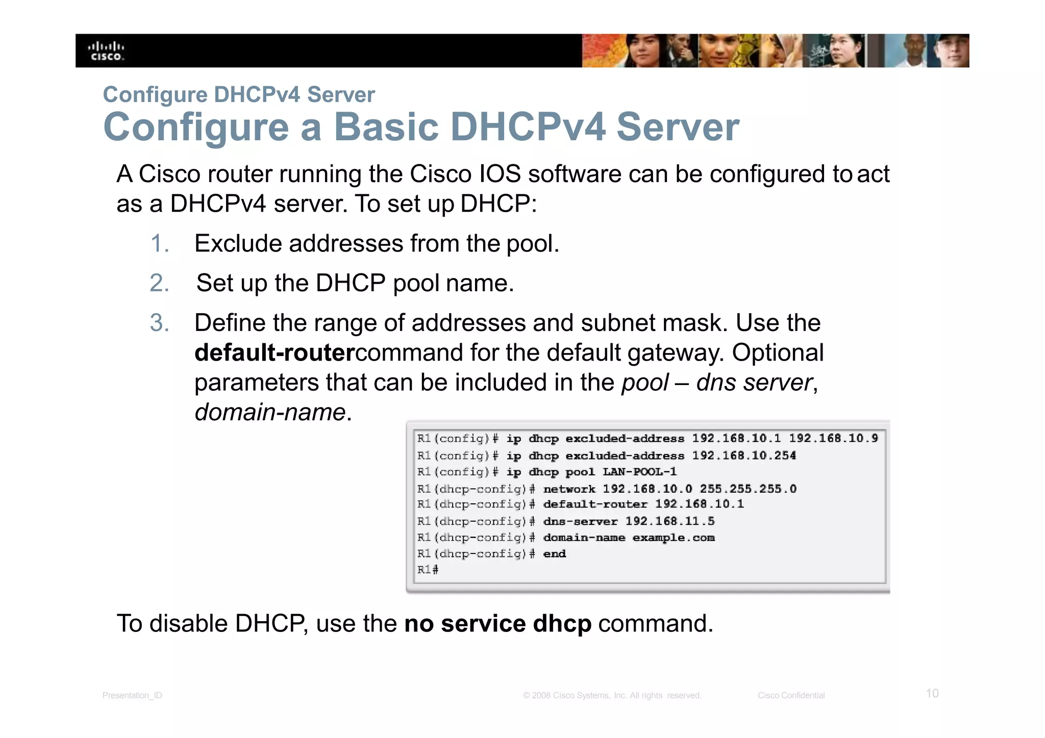 Configure DHCPv4 Server
Configure a Basic DHCPv4 Server
A Cisco router running the Cisco IOS software can be configured toact
as a DHCPv4 server. To set up DHCP:
1. Exclude addresses from the pool.
2. Set up the DHCP pool name.
3. Define the range of addresses and subnet mask. Use the
default-routercommand for the default gateway. Optional
parameters that can be included in the pool – dns server,
domain-name.
To disable DHCP, use the no service dhcp command.
10Presentation_ID © 2008 Cisco Systems, Inc. All rights reserved. Cisco Confidential
 