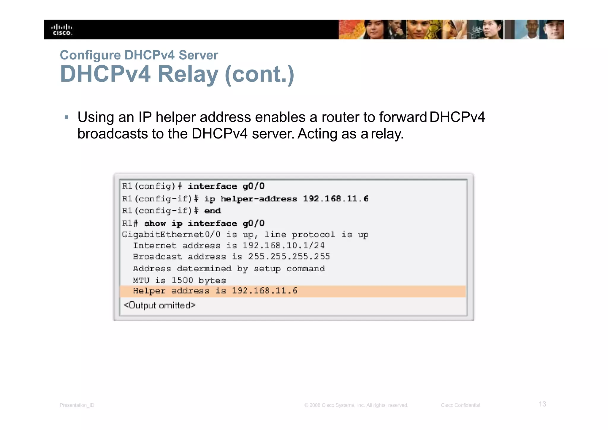 Configure DHCPv4 Server
DHCPv4 Relay (cont.)
▪ Using an IP helper address enables a router to forwardDHCPv4
broadcasts to the DHCPv4 server. Acting as arelay.
13Presentation_ID © 2008 Cisco Systems, Inc. All rights reserved. Cisco Confidential
 