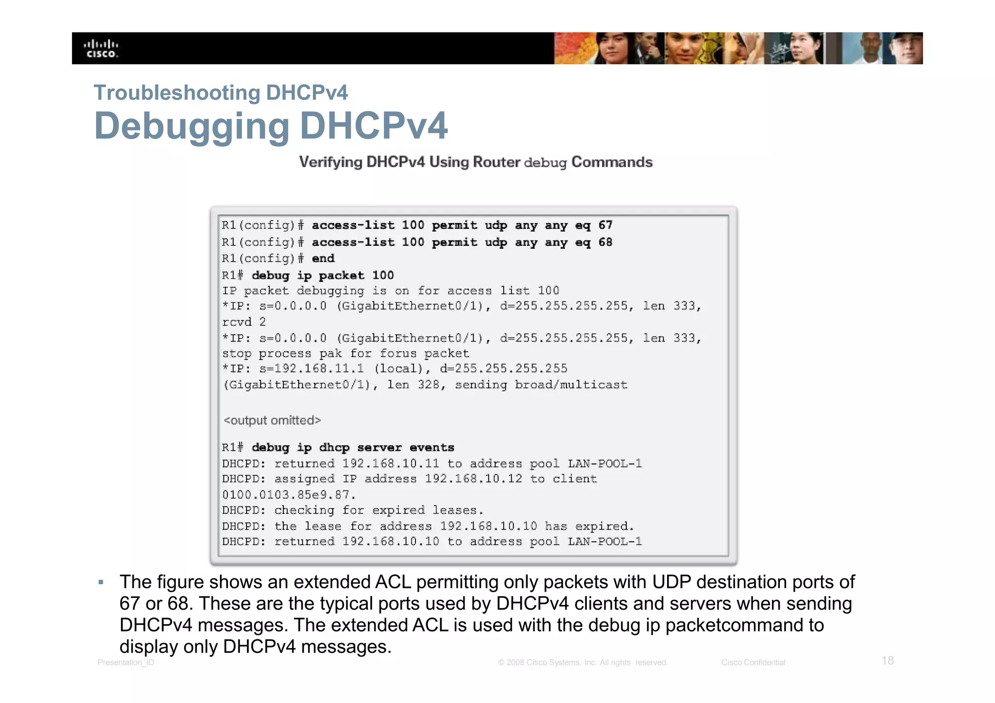 Troubleshooting DHCPv4
Debugging DHCPv4
▪ The figure shows an extended ACL permitting only packets with UDP destination ports of
67 or 68. These are the typical ports used by DHCPv4 clients and servers when sending
DHCPv4 messages. The extended ACL is used with the debug ip packetcommand to
display only DHCPv4 messages.
18Presentation_ID © 2008 Cisco Systems, Inc. All rights reserved. Cisco Confidential
 