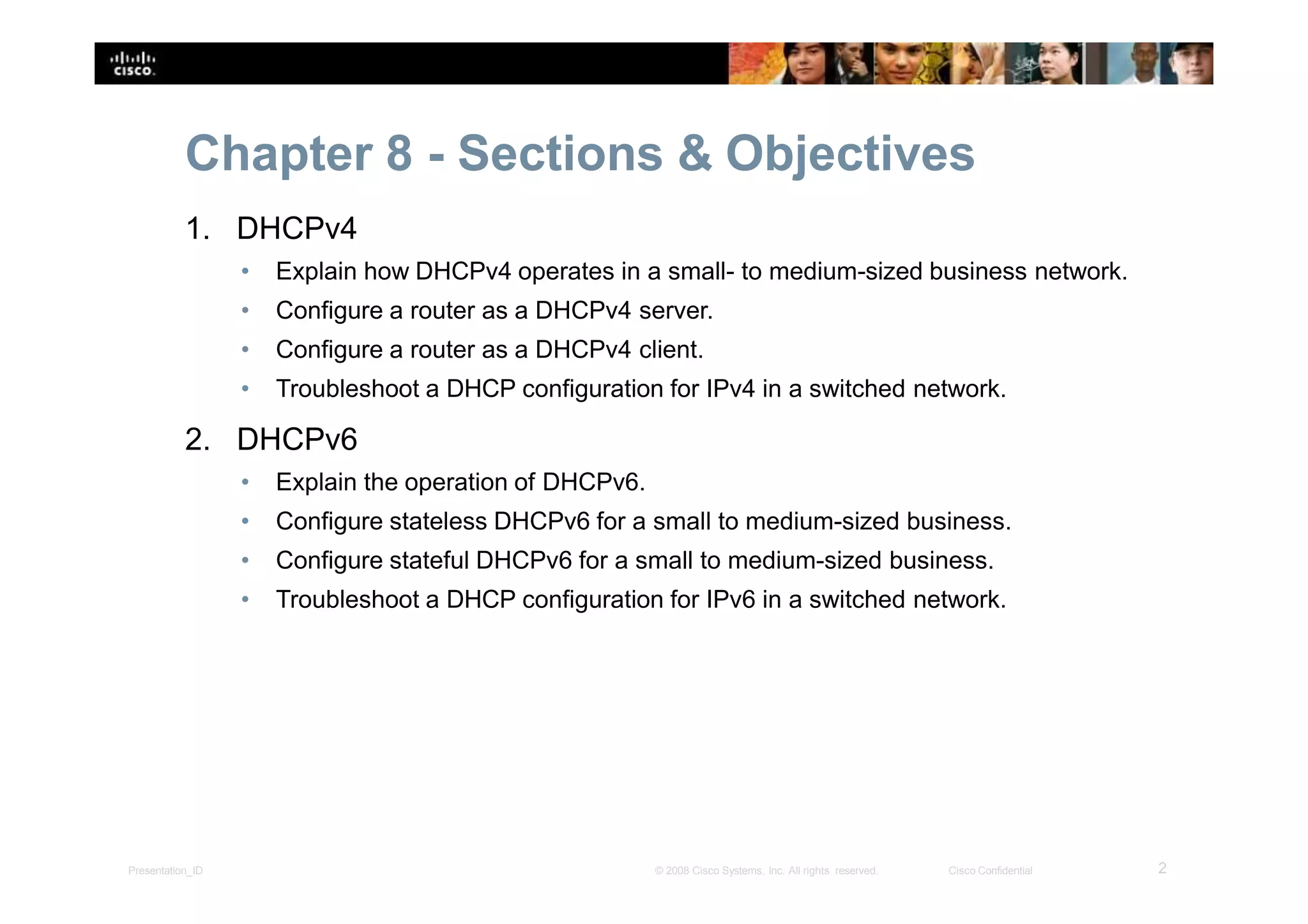 Chapter 8 - Sections & Objectives
2Presentation_ID © 2008 Cisco Systems, Inc. All rights reserved. Cisco Confidential
1. DHCPv4
• Explain how DHCPv4 operates in a small- to medium-sized business network.
• Configure a router as a DHCPv4 server.
• Configure a router as a DHCPv4 client.
• Troubleshoot a DHCP configuration for IPv4 in a switched network.
2. DHCPv6
• Explain the operation of DHCPv6.
• Configure stateless DHCPv6 for a small to medium-sized business.
• Configure stateful DHCPv6 for a small to medium-sized business.
• Troubleshoot a DHCP configuration for IPv6 in a switched network.
 