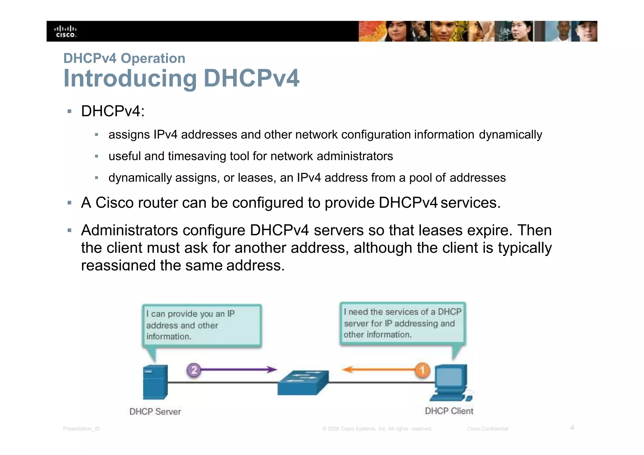 DHCPv4 Operation
Introducing DHCPv4
▪ DHCPv4:
▪ assigns IPv4 addresses and other network configuration information dynamically
▪ useful and timesaving tool for network administrators
▪ dynamically assigns, or leases, an IPv4 address from a pool of addresses
▪ A Cisco router can be configured to provide DHCPv4services.
▪ Administrators configure DHCPv4 servers so that leases expire. Then
the client must ask for another address, although the client is typically
reassigned the same address.
4Presentation_ID © 2008 Cisco Systems, Inc. All rights reserved. Cisco Confidential
 