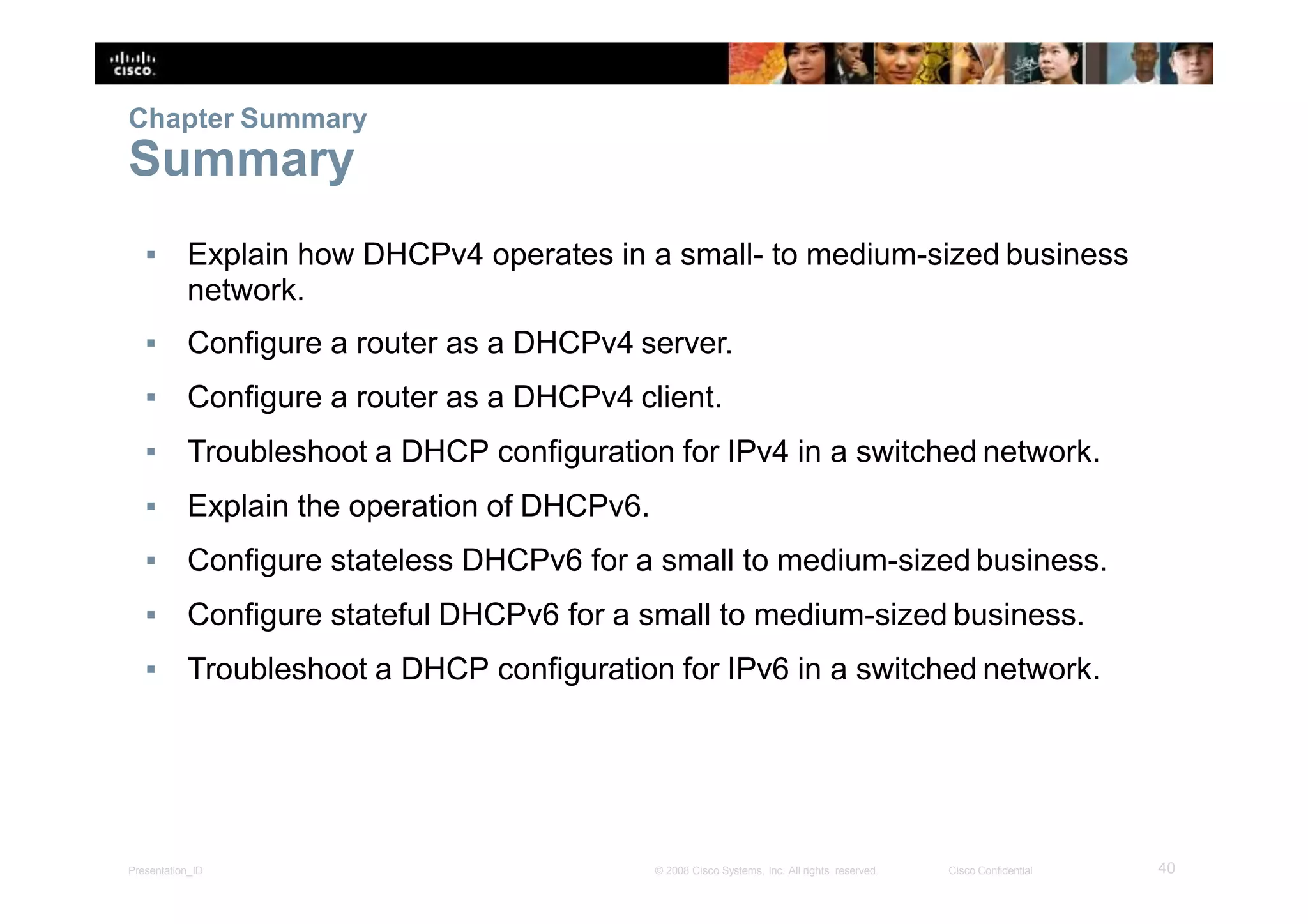 ▪ Explain how DHCPv4 operates in a small- to medium-sized business
network.
▪ Configure a router as a DHCPv4 server.
▪ Configure a router as a DHCPv4 client.
▪ Troubleshoot a DHCP configuration for IPv4 in a switched network.
▪ Explain the operation of DHCPv6.
▪ Configure stateless DHCPv6 for a small to medium-sized business.
▪ Configure stateful DHCPv6 for a small to medium-sized business.
▪ Troubleshoot a DHCP configuration for IPv6 in a switched network.
40Presentation_ID © 2008 Cisco Systems, Inc. All rights reserved. Cisco Confidential
Chapter Summary
Summary
 