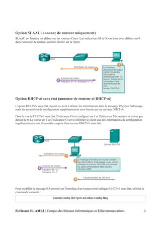 Option SLAAC (annonce de routeur uniquement)
SLAAC est l'option par défaut sur les routeurs Cisco. Les indicateurs M et O sont tous deux définis sur 0
dans l'annonce de routeur, comme illustré sur la figure.
Option DHCPv6 sans état (annonce de routeur et DHCPv6)
L'option DHCPv6 sans état enjoint le client à utiliser les informations dans le message RA pour l'adressage,
mais les paramètres de configuration supplémentaires sont fournis par un serveur DHCPv6.
Dans le cas de DHCPv6 sans état, l'indicateur O est configuré sur 1 et l'indicateur M conserve sa valeur par
défaut de 0. La valeur de 1 de l'indicateur O sert à informer le client que des informations de configuration
supplémentaires sont disponibles auprès d'un serveur DHCPv6 sans état.
Pour modifier le message RA envoyé sur l'interface d'un routeur pour indiquer DHCPv6 sans état, utilisez la
commande suivante :
Router(config-if)# ipv6 nd other-config-flag
El Hassan ELAMRI || Campus des Réseaux Informatiques et Télécommunications 2
 
