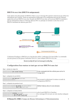 DHCPv6 avec état (DHCPv6 uniquement)
Cette option est la plus proche de DHCPv4. Dans ce cas, le message RA enjoint le client de ne pas utiliser les
informations qu'il contient. Toutes les informations d'adressage et de configuration doivent être obtenues
auprès d'un serveur DHCPv6 avec état. On parle de DHCPv6 avec état, car le serveur DHCPv6 maintient à
jour les informations relatives à l'état des adresses IPv6. Le principe est similaire à celui d'un serveur
DHCPv4 attribuant des adresses pour IPv4.
L'indicateur M indique si DHCPv6 avec état doit être utilisé. L'indicateur O n'a pas d'effet. La commande
suivante permet de faire passer l'indicateur M de 0 à 1 pour indiquer DHCPv6 avec état :
Router(config-if)# ipv6 nd managed-config-flag
Configuration d'un routeur en tant que serveur DHCPv6 sans état
Cette commande doit être utilisée pour activer le
routage Ipv6.
crée un pool et sélectionne le routeur en mode de
configuration DHCPv6
Définir l'adresse dns et le nom domaine
relie le pool DHCPv6 à l'interface
Les messages RA envoyés sur cette interface indiquent
El Hassan ELAMRI || Campus des Réseaux Informatiques et Télécommunications 3
 